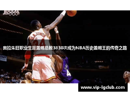 奥拉朱旺职业生涯盖帽总数3830次成为NBA历史盖帽王的传奇之路