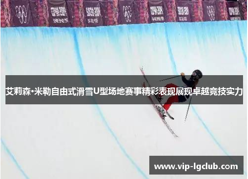 艾莉森·米勒自由式滑雪U型场地赛事精彩表现展现卓越竞技实力