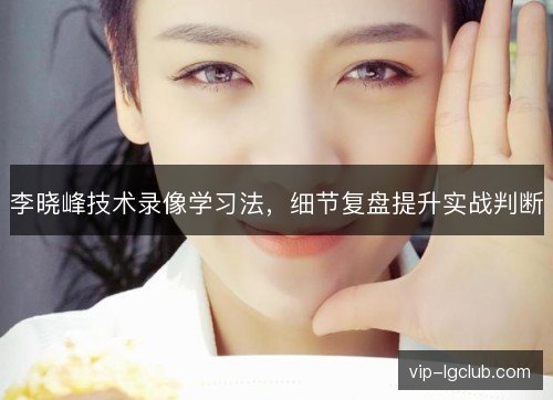 李晓峰技术录像学习法，细节复盘提升实战判断